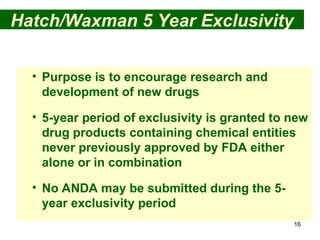 16
Hatch/Waxman 5 Year Exclusivity
• Purpose is to encourage research and
development of new drugs
• 5-year period of exclusivity is granted to new
drug products containing chemical entities
never previously approved by FDA either
alone or in combination
• No ANDA may be submitted during the 5-
year exclusivity period
 