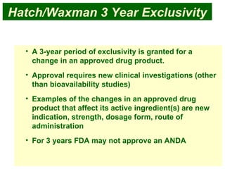 17
Hatch/Waxman 3 Year Exclusivity
• A 3-year period of exclusivity is granted for a
change in an approved drug product.
• Approval requires new clinical investigations (other
than bioavailability studies)
• Examples of the changes in an approved drug
product that affect its active ingredient(s) are new
indication, strength, dosage form, route of
administration
• For 3 years FDA may not approve an ANDA
 