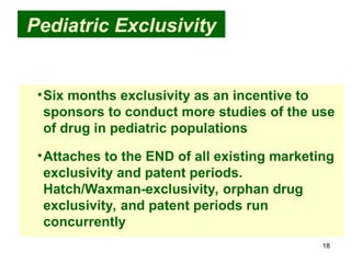 18
Pediatric Exclusivity
•Six months exclusivity as an incentive to
sponsors to conduct more studies of the use
of drug in pediatric populations
•Attaches to the END of all existing marketing
exclusivity and patent periods.
Hatch/Waxman-exclusivity, orphan drug
exclusivity, and patent periods run
concurrently
 
