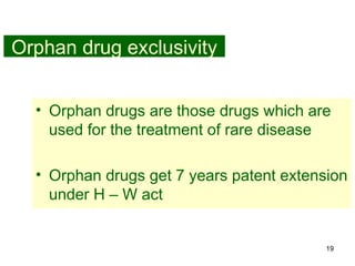 19
Orphan drug exclusivity
• Orphan drugs are those drugs which are
used for the treatment of rare disease
• Orphan drugs get 7 years patent extension
under H – W act
 