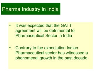 2
Pharma Industry in India
• It was expected that the GATT
agreement will be detrimental to
Pharmaceutical Sector in India
• Contrary to the expectation Indian
Pharmaceutical sector has witnessed a
phenomenal growth in the past decade
 