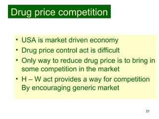 21
Drug price competition
• USA is market driven economy
• Drug price control act is difficult
• Only way to reduce drug price is to bring in
some competition in the market
• H – W act provides a way for competition
By encouraging generic market
 
