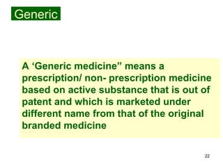 22
Generic
A ‘Generic medicine” means a
prescription/ non- prescription medicine
based on active substance that is out of
patent and which is marketed under
different name from that of the original
branded medicine
 