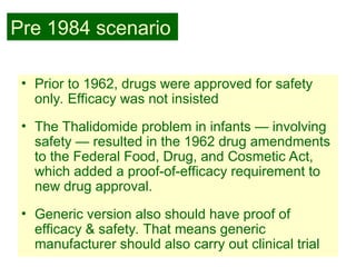 23
• Prior to 1962, drugs were approved for safety
only. Efficacy was not insisted
• The Thalidomide problem in infants — involving
safety — resulted in the 1962 drug amendments
to the Federal Food, Drug, and Cosmetic Act,
which added a proof-of-efficacy requirement to
new drug approval.
• Generic version also should have proof of
efficacy & safety. That means generic
manufacturer should also carry out clinical trial
Pre 1984 scenario
 