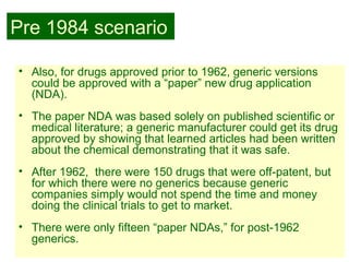 24
• Also, for drugs approved prior to 1962, generic versions
could be approved with a “paper” new drug application
(NDA).
• The paper NDA was based solely on published scientific or
medical literature; a generic manufacturer could get its drug
approved by showing that learned articles had been written
about the chemical demonstrating that it was safe.
• After 1962, there were 150 drugs that were off-patent, but
for which there were no generics because generic
companies simply would not spend the time and money
doing the clinical trials to get to market.
• There were only fifteen “paper NDAs,” for post-1962
generics.
Pre 1984 scenario
 