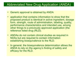 25
Abbreviated New Drug Application (ANDA)
• Generic approval is obtained by ANDA
• application that contains information to show that the
proposed product is identical in active ingredient, dosage
form, strength, route of administration, labeling, quality,
performance characteristics and intended use, among
other things to a previously approved application (the
reference listed drug (RLD).
• ANDAs do not contain clinical studies as required in
NDAs but are required to contain information
establishing bioequivalence to the RLD.
• In general, the bioequivalence determination allows the
ANDA to rely on the agency’s finding of safety and
efficacy for the RLD.
 