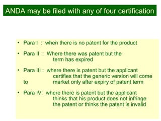 26
ANDA may be filed with any of four certification
• Para I : when there is no patent for the product
• Para II : Where there was patent but the
term has expired
• Para III : where there is patent but the applicant
certifies that the generic version will come
to market only after expiry of patent term
• Para IV: where there is patent but the applicant
thinks that his product does not infringe
the patent or thinks the patent is invalid
 