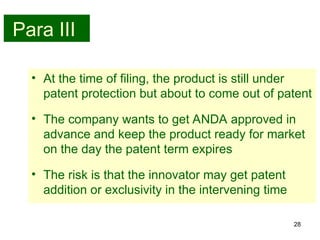28
Para III
• At the time of filing, the product is still under
patent protection but about to come out of patent
• The company wants to get ANDA approved in
advance and keep the product ready for market
on the day the patent term expires
• The risk is that the innovator may get patent
addition or exclusivity in the intervening time
 