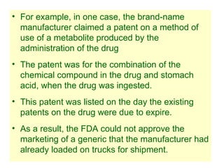 29
• For example, in one case, the brand-name
manufacturer claimed a patent on a method of
use of a metabolite produced by the
administration of the drug
• The patent was for the combination of the
chemical compound in the drug and stomach
acid, when the drug was ingested.
• This patent was listed on the day the existing
patents on the drug were due to expire.
• As a result, the FDA could not approve the
marketing of a generic that the manufacturer had
already loaded on trucks for shipment.
 