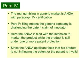 30
Para IV
• The real gambling in generic market is ANDA
with paragraph IV certification
• Para IV filing means the generic company is
challenging the patent claim of innovator
• Here the ANDA is filed with the intension to
market the product while the product is still
under one or more patent protection
• Since the ANDA applicant feels that his product
is not infringing the patent or the patent is invalid
 