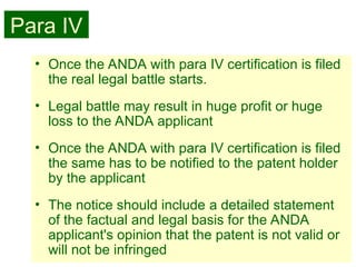 31
• Once the ANDA with para IV certification is filed
the real legal battle starts.
• Legal battle may result in huge profit or huge
loss to the ANDA applicant
• Once the ANDA with para IV certification is filed
the same has to be notified to the patent holder
by the applicant
• The notice should include a detailed statement
of the factual and legal basis for the ANDA
applicant's opinion that the patent is not valid or
will not be infringed
Para IV
 