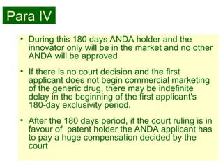 34
• During this 180 days ANDA holder and the
innovator only will be in the market and no other
ANDA will be approved
• If there is no court decision and the first
applicant does not begin commercial marketing
of the generic drug, there may be indefinite
delay in the beginning of the first applicant's
180-day exclusivity period.
• After the 180 days period, if the court ruling is in
favour of patent holder the ANDA applicant has
to pay a huge compensation decided by the
court
Para IV
 