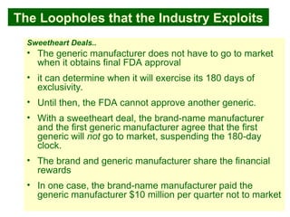 36
The Loopholes that the Industry Exploits
Sweetheart Deals..
• The generic manufacturer does not have to go to market
when it obtains final FDA approval
• it can determine when it will exercise its 180 days of
exclusivity.
• Until then, the FDA cannot approve another generic.
• With a sweetheart deal, the brand-name manufacturer
and the first generic manufacturer agree that the first
generic will not go to market, suspending the 180-day
clock.
• The brand and generic manufacturer share the financial
rewards
• In one case, the brand-name manufacturer paid the
generic manufacturer $10 million per quarter not to market
 