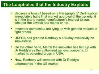 37
The Loopholes that the Industry Exploits
• Because a lawsuit based on a Paragraph IV Certification
immediately halts final market approval of the generic, it
is in the brand-name manufacturer's interest to sue,
whether the lawsuit has merits or not.
• Innovator companies are tying up with generic makers to
fight others.
• USFDA has granted Ranbaxy a 180-day exclusivity on
simvastatin.
• On the other hand, Merck the innovator has tied up with
Dr Reddy's as the authorised generic company, to
market its patented drugs in USA.
• Now, Ranbaxy will compete with Dr Reddy's
Laboratories in the US market
 