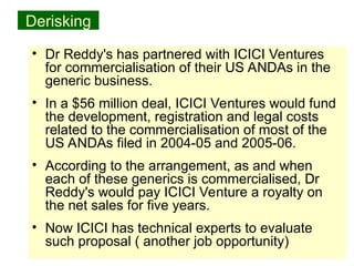 38
Derisking
• Dr Reddy's has partnered with ICICI Ventures
for commercialisation of their US ANDAs in the
generic business.
• In a $56 million deal, ICICI Ventures would fund
the development, registration and legal costs
related to the commercialisation of most of the
US ANDAs filed in 2004-05 and 2005-06.
• According to the arrangement, as and when
each of these generics is commercialised, Dr
Reddy's would pay ICICI Venture a royalty on
the net sales for five years.
• Now ICICI has technical experts to evaluate
such proposal ( another job opportunity)
 