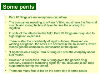 39
Some perils
• Para IV filings are not everyone's cup of tea.
• The companies resorting to a Para IV filing must have the financial
muscle and strong technical team to face the onslaught of
litigation.
• In spite of the interest in this field, Para IV filings are risky, due to
high litigation expenses.
• There is also the uncertainty of legal outcome. However, on
winning a litigation, the costs are covered in the six months, which
makes generic companies enthusiastic of the option.
• "Litigations on a single Para IV filing can cost the company about
$20 million.
• However, a successful Para IV filing gives the generic drug
company exclusive marketing rights for 180 days and it can reap
huge profits during the period.“
• There are many first-to-file on the same day in some cases
 