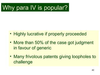 40
Why para IV is popular?
• Highly lucrative if properly proceeded
• More than 50% of the case got judgment
in favour of generic
• Many frivolous patents giving loopholes to
challenge
 