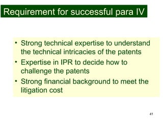 41
Requirement for successful para IV
• Strong technical expertise to understand
the technical intricacies of the patents
• Expertise in IPR to decide how to
challenge the patents
• Strong financial background to meet the
litigation cost
 