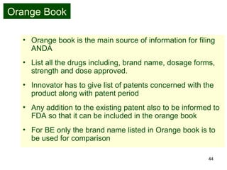 44
Orange Book
• Orange book is the main source of information for filing
ANDA
• List all the drugs including, brand name, dosage forms,
strength and dose approved.
• Innovator has to give list of patents concerned with the
product along with patent period
• Any addition to the existing patent also to be informed to
FDA so that it can be included in the orange book
• For BE only the brand name listed in Orange book is to
be used for comparison
 