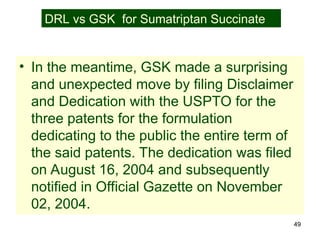 49
• In the meantime, GSK made a surprising
and unexpected move by filing Disclaimer
and Dedication with the USPTO for the
three patents for the formulation
dedicating to the public the entire term of
the said patents. The dedication was filed
on August 16, 2004 and subsequently
notified in Official Gazette on November
02, 2004.
DRL vs GSK for Sumatriptan Succinate
 