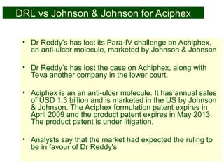 51
DRL vs Johnson & Johnson for Aciphex
• Dr Reddy's has lost its Para-IV challenge on Achiphex,
an anti-ulcer molecule, marketed by Johnson & Johnson
• Dr Reddy’s has lost the case on Achiphex, along with
Teva another company in the lower court.
• Aciphex is an an anti-ulcer molecule. It has annual sales
of USD 1.3 billion and is marketed in the US by Johnson
& Johnson. The Aciphex formulation patent expires in
April 2009 and the product patent expires in May 2013.
The product patent is under litigation.
• Analysts say that the market had expected the ruling to
be in favour of Dr Reddy's
 