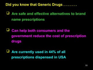 53
Did you know that Generic Drugs . . . . . . .
Did you know that Generic Drugs . . . . . . .
 Are safe and effective alternatives to brand
name prescriptions
 Can help both consumers and the
government reduce the cost of prescription
drugs
 Are currently used in 44% of all
prescriptions dispensed in USA
 