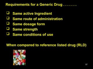 57
Requirements for a Generic Drug . . . . . . .
Requirements for a Generic Drug . . . . . . .
 Same active Ingredient
 Same route of administration
 Same dosage form
 Same strength
 Same conditions of use
When compared to reference listed drug (RLD)
 