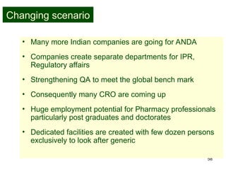 58
Changing scenario
• Many more Indian companies are going for ANDA
• Companies create separate departments for IPR,
Regulatory affairs
• Strengthening QA to meet the global bench mark
• Consequently many CRO are coming up
• Huge employment potential for Pharmacy professionals
particularly post graduates and doctorates
• Dedicated facilities are created with few dozen persons
exclusively to look after generic
 