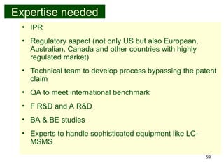 59
Expertise needed
• IPR
• Regulatory aspect (not only US but also European,
Australian, Canada and other countries with highly
regulated market)
• Technical team to develop process bypassing the patent
claim
• QA to meet international benchmark
• F R&D and A R&D
• BA & BE studies
• Experts to handle sophisticated equipment like LC-
MSMS
 