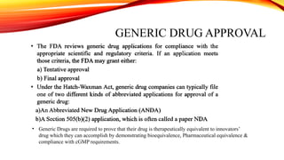 GENERIC DRUG APPROVAL
• Generic Drugs are required to prove that their drug is therapeutically equivalent to innovators’
drug which they can accomplish by demonstrating bioequivalence, Pharmaceutical equivalence &
compliance with cGMP requirements.
 