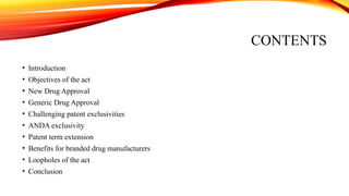 CONTENTS
• Introduction
• Objectives of the act
• New Drug Approval
• Generic Drug Approval
• Challenging patent exclusivities
• ANDA exclusivity
• Patent term extension
• Benefits for branded drug manufacturers
• Loopholes of the act
• Conclusion
 