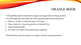 ORANGE BOOK
• FDA publishes patent information on approved drug product in Orange product
• An NDA applicant must submit the following information about each patent:-
1. Patent no. & date on which the patent will expire
2. Type of patent i.e., drug, drug product or method of use
3. Name of patent holder
4. The name of an agent of the patent holder/ applicant
• Branded drugs listed for generics to compare with their proposed products.
 