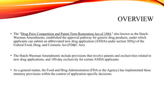 OVERVIEW
• The "Drug Price Competition and Patent Term Restoration Act of 1984," also known as the Hatch-
Waxman Amendments, established the approval pathway for generic drug products, under which
applicants can submit an abbreviated new drug application (ANDA) under section 505(j) of the
Federal Food, Drug, and Cosmetic Act (FD&C Act).
• The Hatch-Waxman Amendments include provisions that involve patents and exclusivities related to
new drug applications, and 180-day exclusivity for certain ANDA applicants.
• As a general matter, the Food and Drug Administration (FDA or the Agency) has implemented these
statutory provisions within the context of application-specific decisions.
 