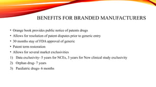 BENEFITS FOR BRANDED MANUFACTURERS
• Orange book provides public notice of patents drugs
• Allows for resolution of patent disputes prior to generic entry
• 30 months stay of FDA approval of generic
• Patent term restoration
• Allows for several market exclusivities
1) Data exclusivity- 5 years for NCEs, 3 years for New clinical study exclusivity
2) Orphan drug- 7 years
3) Paediatric drugs- 6 months
 