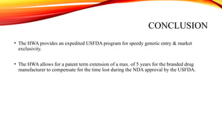 CONCLUSION
• The HWA provides an expedited USFDA program for speedy generic entry & market
exclusivity.
• The HWA allows for a patent term extension of a max. of 5 years for the branded drug
manufacturer to compensate for the time lost during the NDA approval by the USFDA.
 