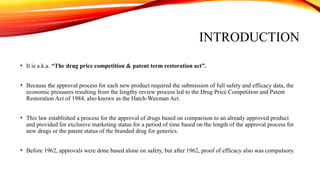 INTRODUCTION
• It is a.k.a. “The drug price competition & patent term restoration act”.
• Because the approval process for each new product required the submission of full safety and efficacy data, the
economic pressures resulting from the lengthy review process led to the Drug Price Competition and Patent
Restoration Act of 1984, also known as the Hatch-Waxman Act.
• This law established a process for the approval of drugs based on comparison to an already approved product
and provided for exclusive marketing status for a period of time based on the length of the approval process for
new drugs or the patent status of the branded drug for generics.
• Before 1962, approvals were done based alone on safety, but after 1962, proof of efficacy also was compulsory.
 