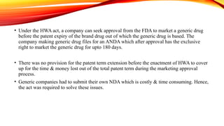 • Under the HWA act, a company can seek approval from the FDA to market a generic drug
before the patent expiry of the brand drug out of which the generic drug is based. The
company making generic drug files for an ANDA which after approval has the exclusive
right to market the generic drug for upto 180 days.
• There was no provision for the patent term extension before the enactment of HWA to cover
up for the time & money lost out of the total patent term during the marketing approval
process.
• Generic companies had to submit their own NDA which is costly & time consuming. Hence,
the act was required to solve these issues.
 