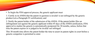 • To begin the FDA approval process, the generic applicant must
1. Certify in its ANDA that the patent in question is invalid/ is not infringed by the generic
product (a.k.a Paragraph IV certification); and
2. Notify the patent holder of the submission of the ANDA. If the patent holder files an
infringement suit against the generic applicant within 45 days of the ANDA notification, FDA
approval to market the generic is automatically postponed for 30 months, unless, before that
time the patent expires or is judged to be invalid/ not infringed.
This 30 month time allows the patent holder the time to assert its patent rights in court before a
generic competitor is permitted to enter
 