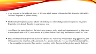 • It was proposed by Orrin Hatch & Henry A. Waxman which became effective after 24th September 1984 which
facilitated the growth of generic industry.
• The bill altered the pharmaceutical industry substantially as it established government regulations for generic
drugs in the U.S. & made the entry of generic drugs easy.
• It established the approval pathway for generic drug products, under which applicants can submit an abbreviated
new drug application (ANDA) under section 505(j) of the Federal Food, Drug, and Cosmetic Act (FD&C Act).
• The Amendments include provisions that involve patents and exclusivities related to new drug applications, and
180-day exclusivity for certain ANDA applicants. As a general matter, the Food and Drug Administration (FDA
or the Agency) has implemented these statutory provisions within the context of application-specific decisions.
 