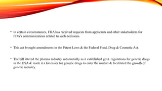 • In certain circumstances, FDA has received requests from applicants and other stakeholders for
FDA’s communications related to such decisions.
• This act brought amendments in the Patent Laws & the Federal Food, Drug & Cosmetic Act.
• The bill altered the pharma industry substantially as it established govt. regulations for generic drugs
in the USA & made it a lot easier for generic drugs to enter the market & facilitated the growth of
generic industry.
 