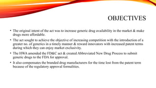 OBJECTIVES
• The original intent of the act was to increase generic drug availability in the market & make
drugs more affordable.
• The act sought to achieve the objective of increasing competition with the introduction of a
greater no. of generics in a timely manner & reward innovators with increased patent terms
during which they can enjoy market exclusivity.
• The HWA amended the FD&C act & created Abbreviated New Drug Process to submit
generic drugs to the FDA for approval.
• It also compensates the branded drug manufacturers for the time lost from the patent term
because of the regulatory approval formalities.
 