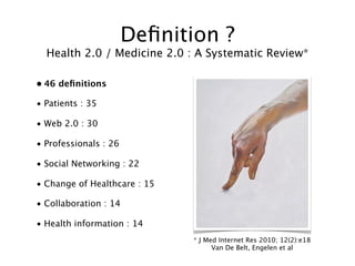 Deﬁnition ?
  Health 2.0 / Medicine 2.0 : A Systematic Review*

• 46 deﬁnitions

• Patients : 35

• Web 2.0 : 30

• Professionals : 26

• Social Networking : 22

• Change of Healthcare : 15

• Collaboration : 14

• Health information : 14
                              * J Med Internet Res 2010; 12(2):e18
                                    Van De Belt, Engelen et al
 