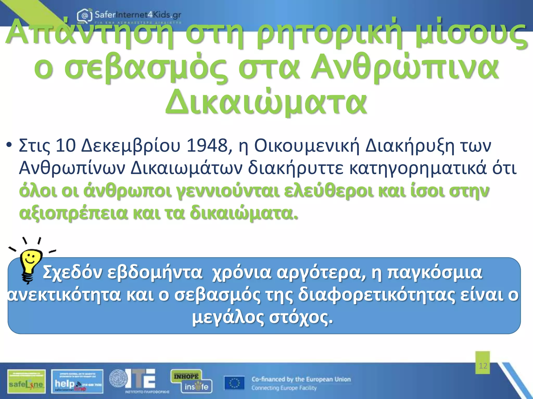 Απάντηση στη ρητορική μίσους
ο σεβασμός στα Ανθρώπινα
Δικαιώματα
• Στις 10 Δεκεμβρίου 1948, η Οικουμενική Διακήρυξη των
Ανθρωπίνων Δικαιωμάτων διακήρυττε κατηγορηματικά ότι
όλοι οι άνθρωποι γεννιούνται ελεύθεροι και ίσοι στην
αξιοπρέπεια και τα δικαιώματα.
Σχεδόν εβδομήντα χρόνια αργότερα, η παγκόσμια
ανεκτικότητα και ο σεβασμός της διαφορετικότητας είναι ο
μεγάλος στόχος.
12
 