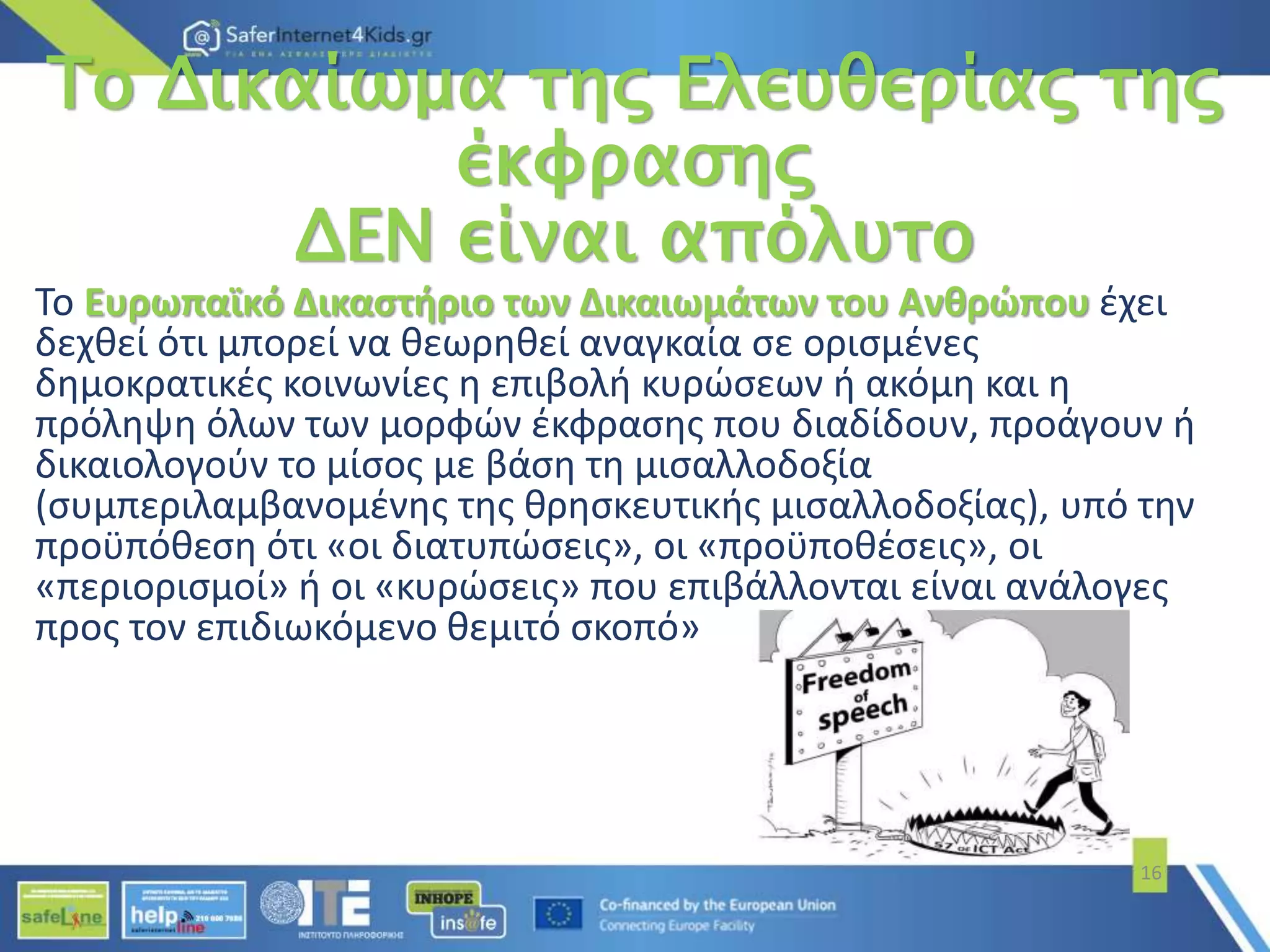 Το Δικαίωμα της Ελευθερίας της
έκφρασης
ΔΕΝ είναι απόλυτο
Το Ευρωπαϊκό Δικαστήριο των Δικαιωμάτων του Ανθρώπου έχει
δεχθεί ότι μπορεί να θεωρηθεί αναγκαία σε ορισμένες
δημοκρατικές κοινωνίες η επιβολή κυρώσεων ή ακόμη και η
πρόληψη όλων των μορφών έκφρασης που διαδίδουν, προάγουν ή
δικαιολογούν το μίσος με βάση τη μισαλλοδοξία
(συμπεριλαμβανομένης της θρησκευτικής μισαλλοδοξίας), υπό την
προϋπόθεση ότι «οι διατυπώσεις», οι «προϋποθέσεις», οι
«περιορισμοί» ή οι «κυρώσεις» που επιβάλλονται είναι ανάλογες
προς τον επιδιωκόμενο θεμιτό σκοπό»
16
 