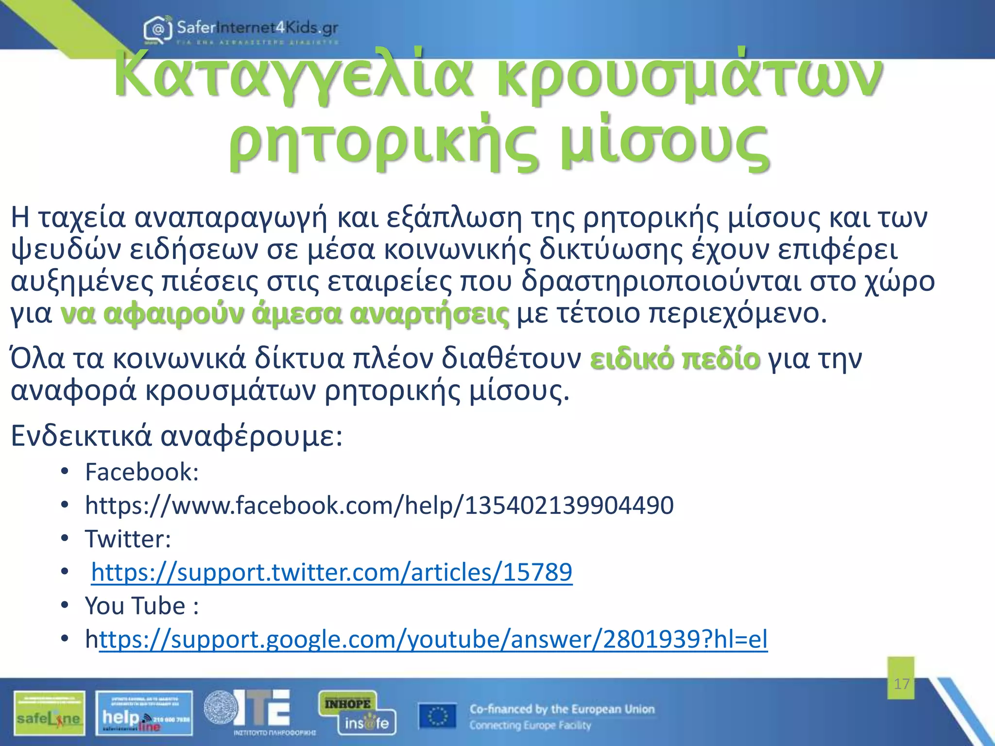 Καταγγελία κρουσμάτων
ρητορικής μίσους
Η ταχεία αναπαραγωγή και εξάπλωση της ρητορικής μίσους και των
ψευδών ειδήσεων σε μέσα κοινωνικής δικτύωσης έχουν επιφέρει
αυξημένες πιέσεις στις εταιρείες που δραστηριοποιούνται στο χώρο
για να αφαιρούν άμεσα αναρτήσεις με τέτοιο περιεχόμενο.
Όλα τα κοινωνικά δίκτυα πλέον διαθέτουν ειδικό πεδίο για την
αναφορά κρουσμάτων ρητορικής μίσους.
Ενδεικτικά αναφέρουμε:
• Facebook:
• https://www.facebook.com/help/135402139904490
• Twitter:
• https://support.twitter.com/articles/15789
• You Tube :
• https://support.google.com/youtube/answer/2801939?hl=el
17
 