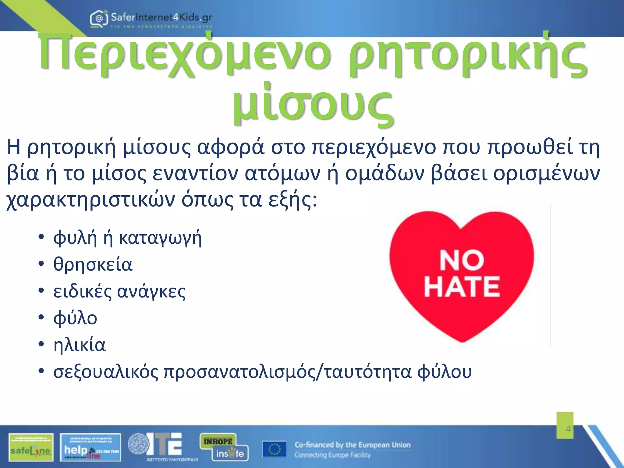 Περιεχόμενο ρητορικής
μίσους
Η ρητορική μίσους αφορά στο περιεχόμενο που προωθεί τη
βία ή το μίσος εναντίον ατόμων ή ομάδων βάσει ορισμένων
χαρακτηριστικών όπως τα εξής:
• φυλή ή καταγωγή
• θρησκεία
• ειδικές ανάγκες
• φύλο
• ηλικία
• σεξουαλικός προσανατολισμός/ταυτότητα φύλου
4
 