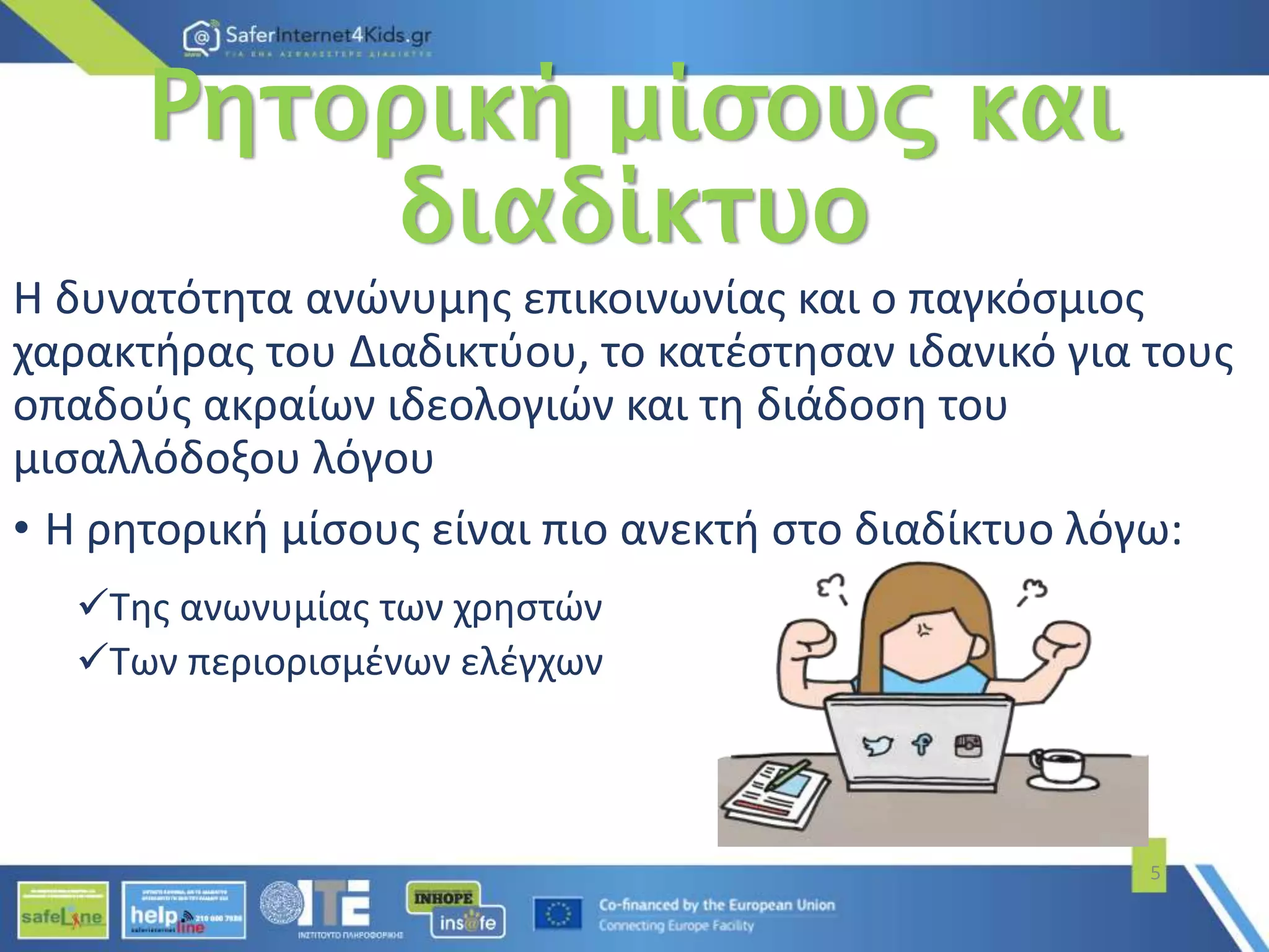 Ρητορική μίσους και
διαδίκτυο
Η δυνατότητα ανώνυμης επικοινωνίας και ο παγκόσμιος
χαρακτήρας του Διαδικτύου, το κατέστησαν ιδανικό για τους
οπαδούς ακραίων ιδεολογιών και τη διάδοση του
μισαλλόδοξου λόγου
• Η ρητορική μίσους είναι πιο ανεκτή στο διαδίκτυο λόγω:
Της ανωνυμίας των χρηστών
Των περιορισμένων ελέγχων
5
 