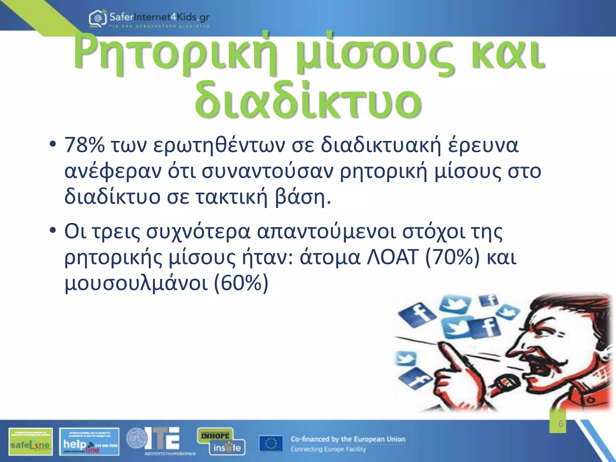 Ρητορική μίσους και
διαδίκτυο
• 78% των ερωτηθέντων σε διαδικτυακή έρευνα
ανέφεραν ότι συναντούσαν ρητορική μίσους στο
διαδίκτυο σε τακτική βάση.
• Οι τρεις συχνότερα απαντούμενοι στόχοι της
ρητορικής μίσους ήταν: άτομα ΛΟΑΤ (70%) και
μουσουλμάνοι (60%)
6
 