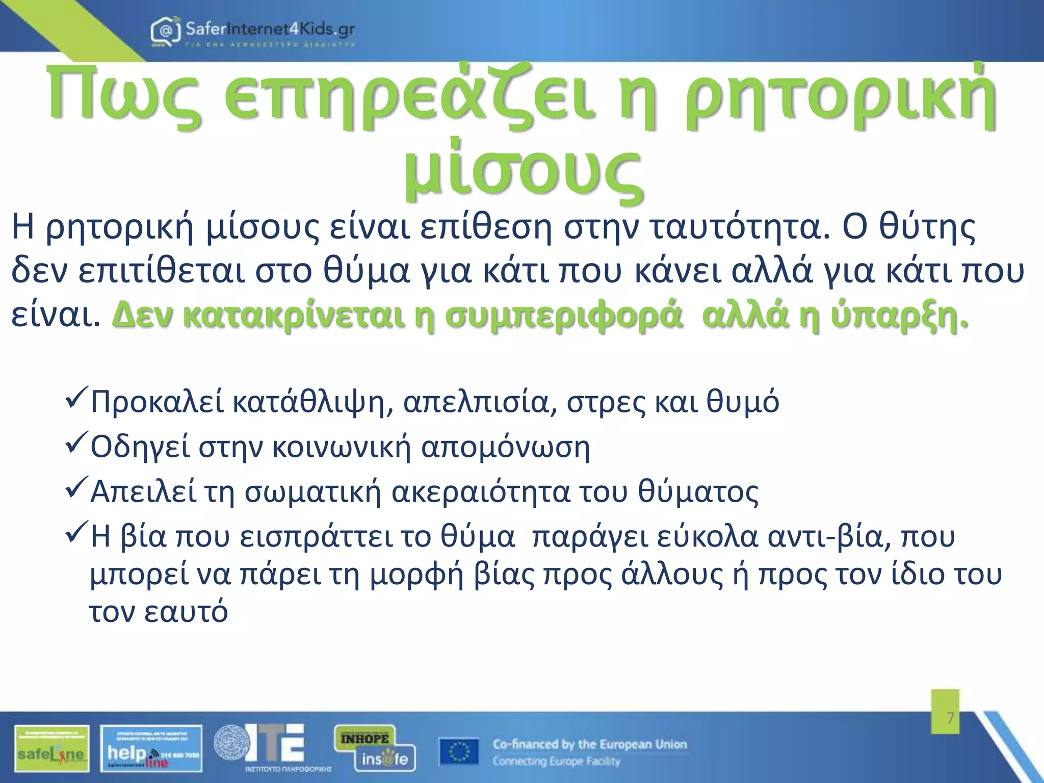 Πως επηρεάζει η ρητορική
μίσους
Η ρητορική μίσους είναι επίθεση στην ταυτότητα. Ο θύτης
δεν επιτίθεται στο θύμα για κάτι που κάνει αλλά για κάτι που
είναι. Δεν κατακρίνεται η συμπεριφορά αλλά η ύπαρξη.
Προκαλεί κατάθλιψη, απελπισία, στρες και θυμό
Οδηγεί στην κοινωνική απομόνωση
Απειλεί τη σωματική ακεραιότητα του θύματος
Η βία που εισπράττει το θύμα παράγει εύκολα αντι-βία, που
μπορεί να πάρει τη μορφή βίας προς άλλους ή προς τον ίδιο του
τον εαυτό
7
 