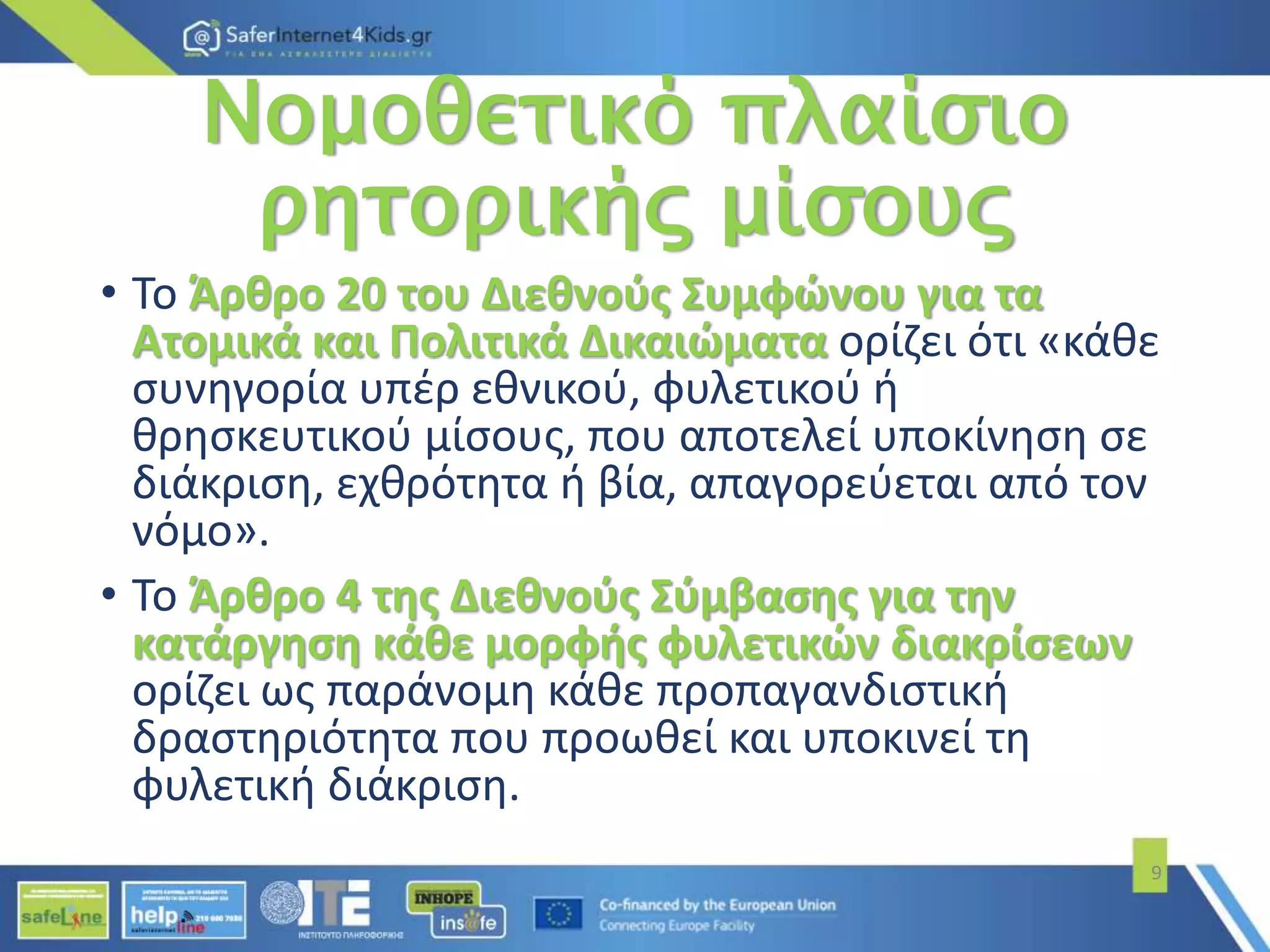 Νομοθετικό πλαίσιο
ρητορικής μίσους
• Το Άρθρο 20 του Διεθνούς Συμφώνου για τα
Ατομικά και Πολιτικά Δικαιώματα ορίζει ότι «κάθε
συνηγορία υπέρ εθνικού, φυλετικού ή
θρησκευτικού μίσους, που αποτελεί υποκίνηση σε
διάκριση, εχθρότητα ή βία, απαγορεύεται από τον
νόμο».
• Το Άρθρο 4 της Διεθνούς Σύμβασης για την
κατάργηση κάθε μορφής φυλετικών διακρίσεων
ορίζει ως παράνομη κάθε προπαγανδιστική
δραστηριότητα που προωθεί και υποκινεί τη
φυλετική διάκριση.
9
 